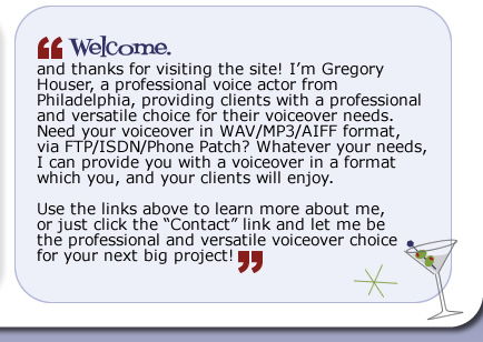 Welcome, and thanks for visiting the site!  I'm Gregory Houser, a professional voice actor from Philadelphia, providing clients with a versatile and professional choice for their voiceover needs.  Need your voiceover in WAV/MP3/AIFF format, via FTP/ISDN/Phone Patch?  Whatever your needs, I can provide you with a voiceover in a format which you, and your clients will enjoy.